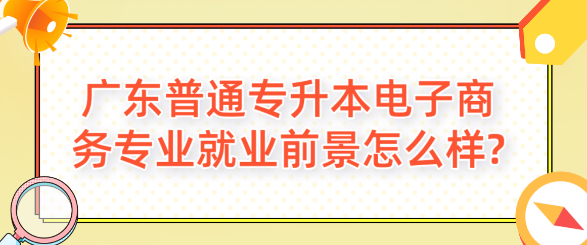 广东普通专升本（专插本）电子商务专业就业前景怎么样?