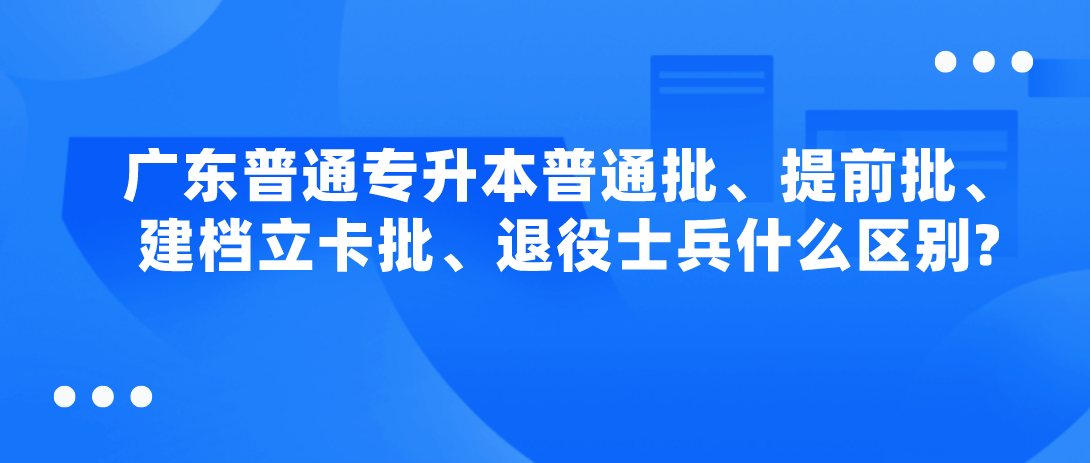 广东普通专升本普通批、提前批、建档立卡批、退役士兵什么区别?