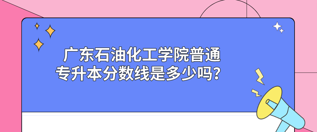 广东石油化工学院普通专升本(专插本)分数线是多少吗? 广东石油化工学院普通专升本(专插本)分数线是多少吗?