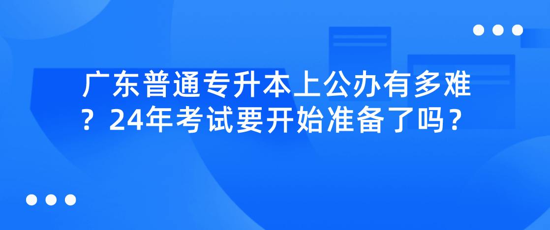 广东普通专升本(专插本)上公办有多难?24年考试要开始准备了吗? 广东普通专升本(专插本)上公办有多难?24年考试要开始准备了吗?