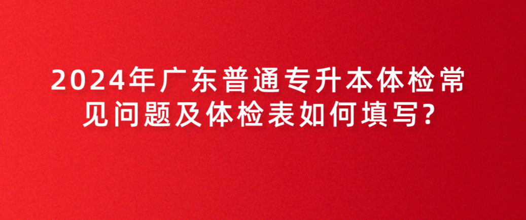 广东普通专升本体检常见问题及体检表如何填写? 广东普通专升本体检常见问题及体检表如何填写?