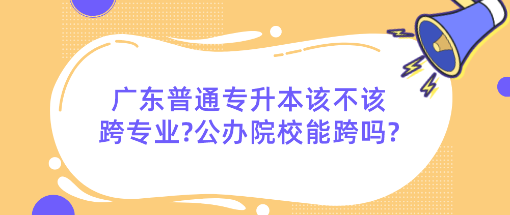 广东普通专升本该不该跨专业?公办院校能跨吗?