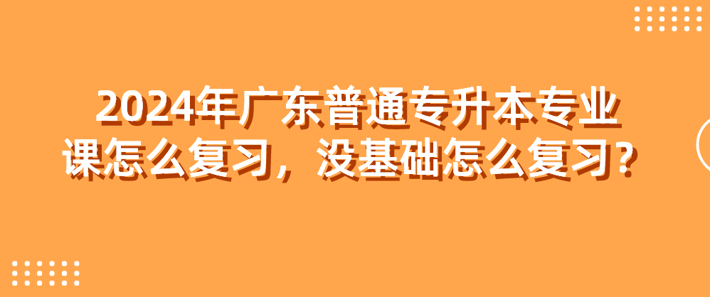 广东普通专升本（专插本）专业课怎么复习，没基础怎么复习？