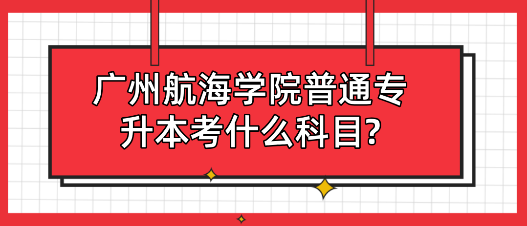 广州航海学院普通专升本考什么科目? 广州航海学院普通专升本考什么科目?