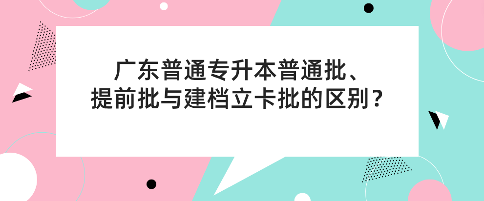 广东普通专升本(专插本)普通批、提前批与建档立卡批的区别? 广东普通专升本(专插本)普通批、提前批与建档立卡批的区别?