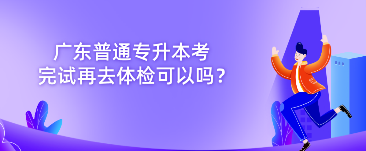 广东普通专升本考完试再去体检可以吗? 广东普通专升本考完试再去体检可以吗?