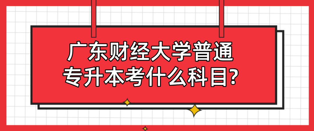 广东财经大学普通专升本考什么科目? 广东财经大学普通专升本考什么科目?
